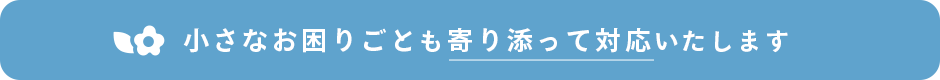 小さなお困りごとも寄りそって対応いたします