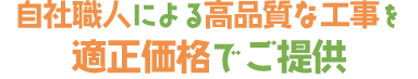 自社職人による高品質な工事を 適正価格でご提供